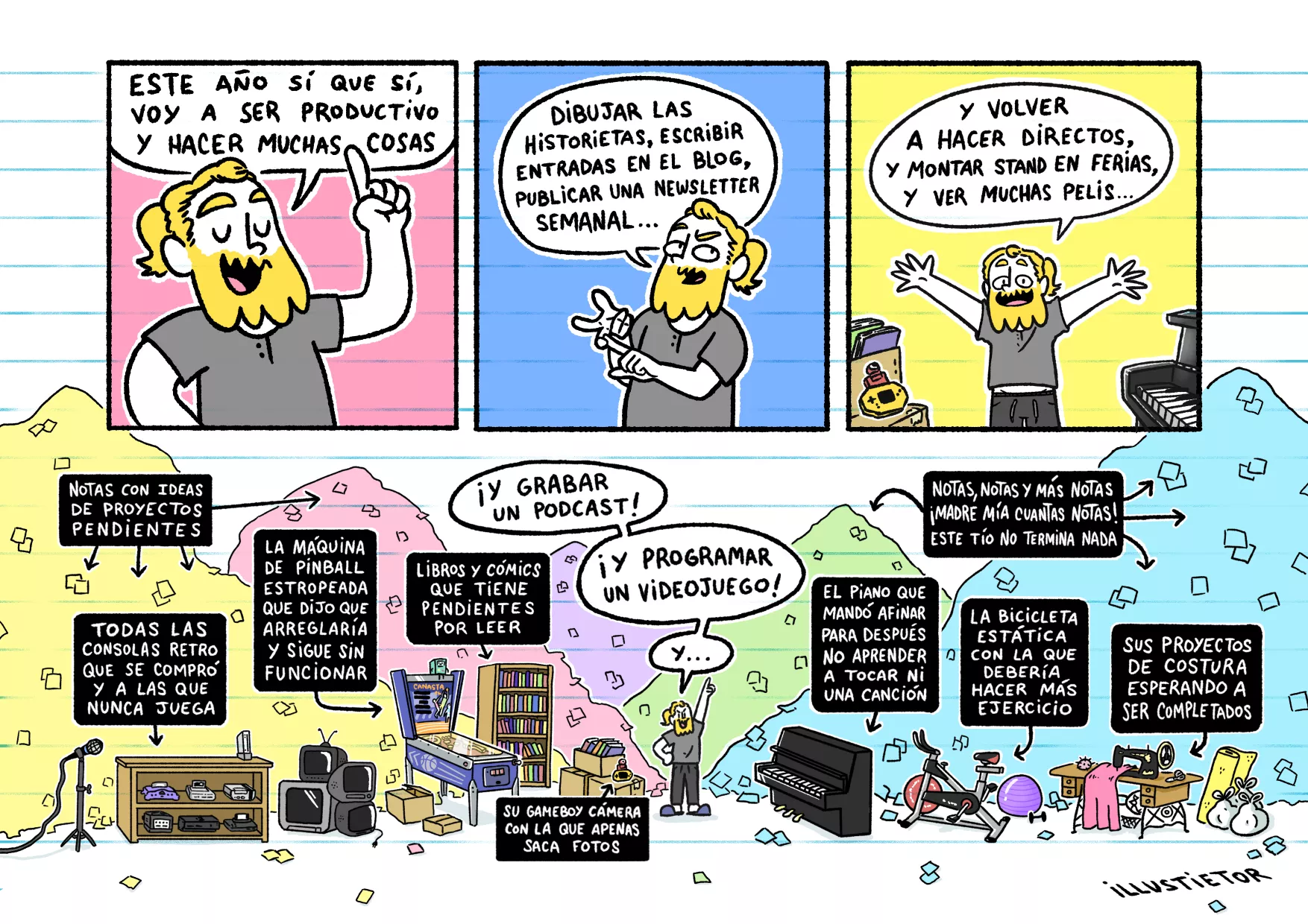 Una historieta de illuscribbles.

En la primera viñeta aparece illus con actitud positiva y el dedo levantado diciendo: "este año sí que sí, voy a ser productivo y hacer muchas cosas".

En la segunda viñeta aparece contando con los dedos mientras dice: "dibujar las historietas, escribir entradas en el blog, publicar una newsletter semanal...".

En la tercera viñeta, motivado, dice: "y volver a hacer directos, y montar stand en ferias, y ver muchas pelis..."

En la cuarta y última viñeta continúa hablando: "¡Y grabar un podcast! ¡Y programar un videojuego! Y..". A su alrededor, montañas de notas de papel y de trastos se amontonan. Son los proyectos inacabados de años anteriores: las consolas retro a las que no juega, la máquina de pinball estropeada que dijo que arreglaría, los libros y cómics que tiene pendientes por leer, el piano que mandó afinar y con el que no practica, la bicicleta estática con la que debería hacer más ejercicio, sus proyectos de costura por completar, la gameboy cámara con la que apenas saca fotos...

"Notas, notas y más notas. ¡Madre mía cuantas notas! Este tío no termina nada" pone en uno de los carteles explicativos.